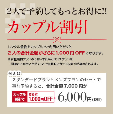 二人で予約してもっとお得に!!カップル割引 レンタル着物を男女ペアでご利用いただくと合計金額が1,000円OFFになります。ご夫婦・カップルでぜひご利用ください。※男女ペアでご利用いただくことで自動的にカップル割引が適用されます。