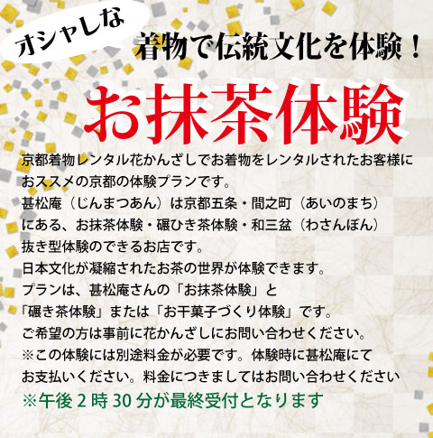 「お茶」の世界をもっと手軽に！ お抹茶体験 花かんざしで着物をレンタルされたお客様に、甚松庵の『お抹茶体験』と、『碾き茶体験』または『お干菓子作り体験』を通常価格お一人様1,500円（税込）のところ、10%OFFの特別価格でご利用いただける割引チケットをご用意いたしました。ご希望のお客様は、事前にお問い合わせください。ぜひ日本文化が凝縮された「お茶」の世界を体験してください。※午後2時30分が最終受付となります ※日曜、祝日はご利用いただく事ができません