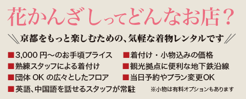 花かんざしってどんなお店？京都をもっと楽しむための、気軽な着物レンタルです。3,300円～のお手頃プライス　着付け・小物・ヘアセット込みの価格　熟練スタッフによる着付け　観光拠点に便利な地下鉄沿線　団体OKの京都最大級フロア当日予約やプラン変更OK　※ヘアセットは有料オプションもあります