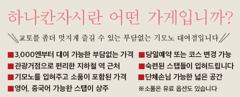 하나칸자시란 어떤 가게입니까?교토를 좀더 멋지게 즐길 수 있는 부담없는 기모노 대여점입니다.3,000엔부터 대여 가능한 부담없는 가격　기모노를 입혀주고 소품이 포함된 가격　숙련된 스탭들이 입혀드립니다　관광거점으로 편리한 지하철 역 근처　단체손님 가능한 넓은 공간 당일예약 또는 코스 변경 가능　영어, 중국어 가능한 스탭이 상주 ※소품은 유료 옵션도 있습니다