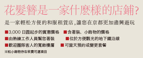 花髮簪是一家什麽樣的店鋪？
      是一家輕松方便的和服租賃店，讓您在京都更加盡興遊玩。3,000日圓起步的實惠價格 含著裝、小飾物、髮型設計的價格 由熟練工作人員幫您著裝 位於方便觀光的地下鐵沿線 歡迎團隊客人的寬敞樓層 可當天預約或變更套餐 ※髮型設計和小飾物存在收費可選項目