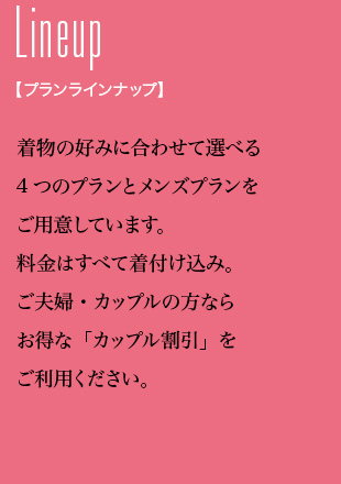 Lineup プランラインナップ 着物の好みに合わせて選べる4つのプランとメンズプランをご用意しています。料金はすべて着付け込み。ご夫婦・カップルの方ならお得な「カップル割引」をご利用ください。