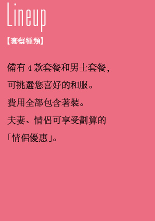 套餐種類 備有4款套餐和男士套餐，可挑選您喜好的和服。費用全部包含著裝。夫妻、情侶可享受劃算的「情侶優惠」。