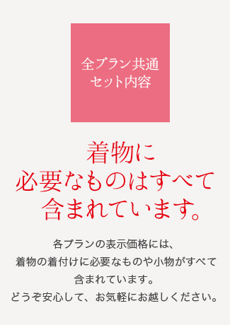 全プラン共通セット内容 着物に必要なものはすべて含まれています。 各プランの表示価格には、着物の着付けに必要なものや小物がすべて含まれています。どうぞ安心して、お気軽にお越しください。