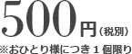 500円（税別）※おひとり様につき1個限り