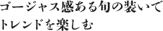 ゴージャス感ある旬の装いでトレンドを楽しむ